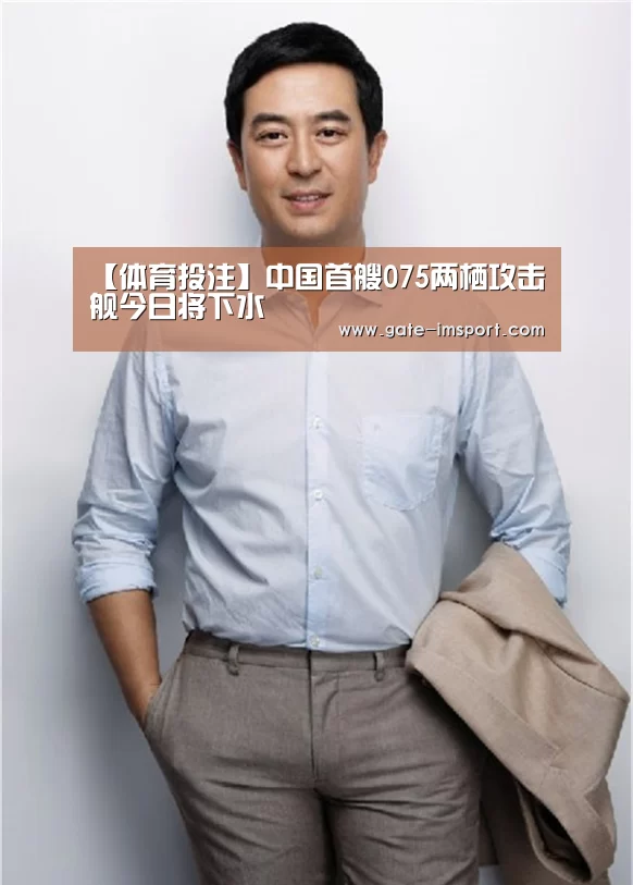 【体育投注】中国首艘075两栖攻击舰今日将下水(图1) 体育投注
